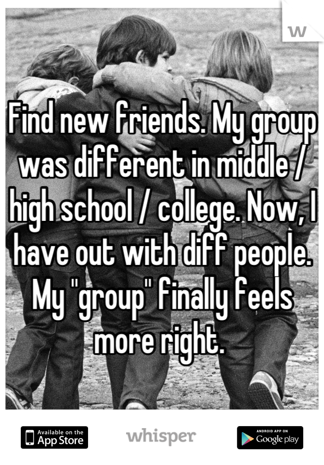 Find new friends. My group was different in middle / high school / college. Now, I have out with diff people. My "group" finally feels more right. 