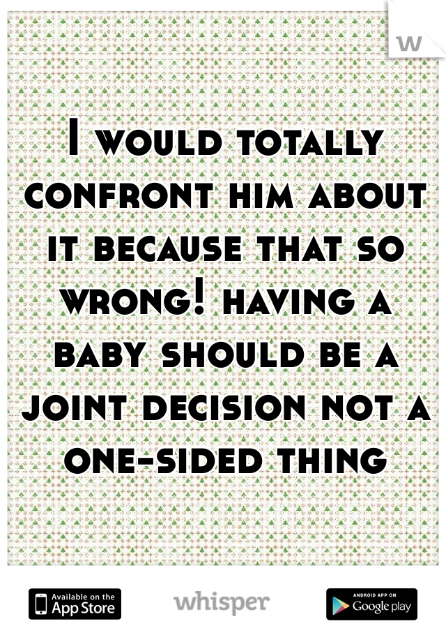 I would totally confront him about it because that so wrong! having a baby should be a joint decision not a one-sided thing