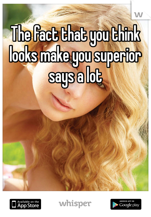 The fact that you think looks make you superior says a lot