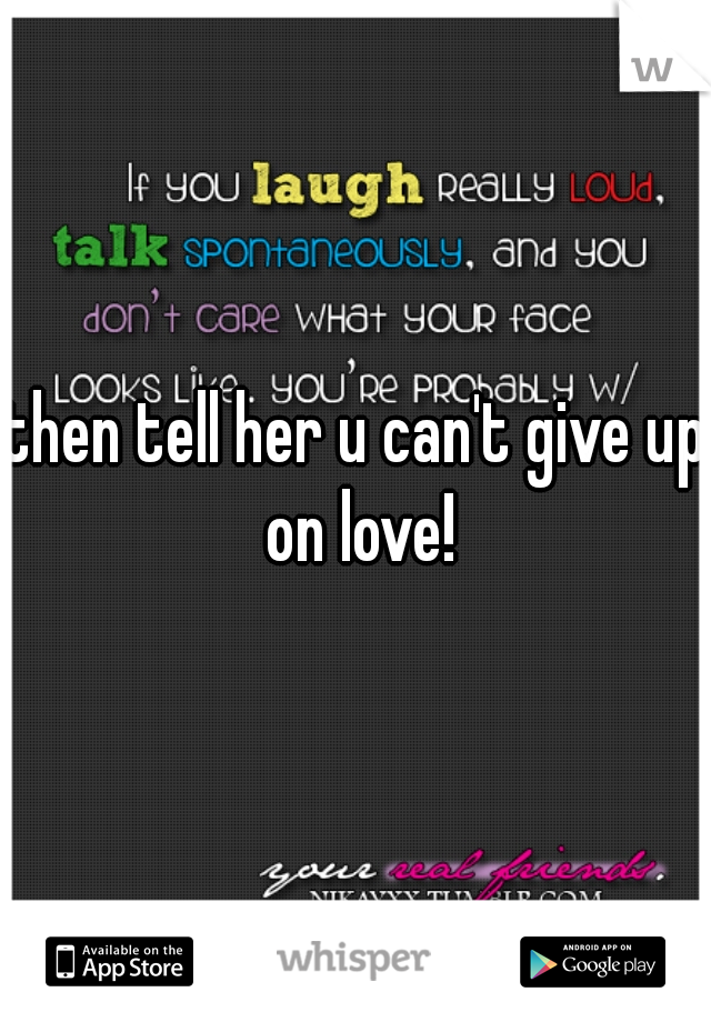 then tell her u can't give up on love!