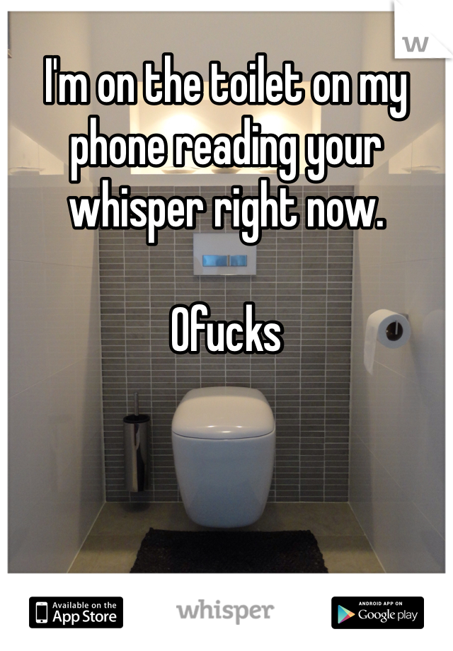 I'm on the toilet on my phone reading your whisper right now. 

0fucks