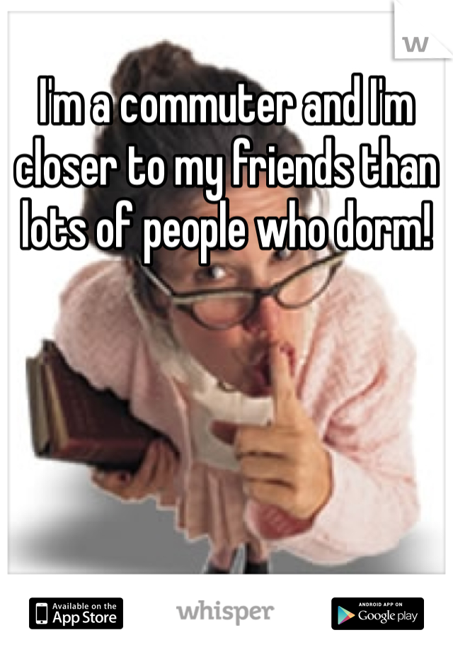 I'm a commuter and I'm closer to my friends than lots of people who dorm!