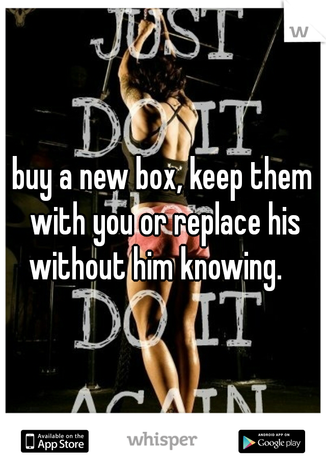 buy a new box, keep them with you or replace his without him knowing.   