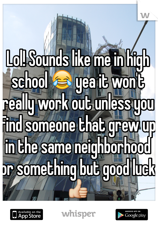 Lol! Sounds like me in high school 😂 yea it won't really work out unless you Find someone that grew up in the same neighborhood or something but good luck 👍