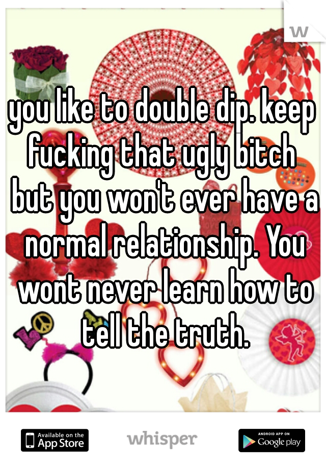 you like to double dip. keep fucking that ugly bitch  but you won't ever have a normal relationship. You wont never learn how to tell the truth.