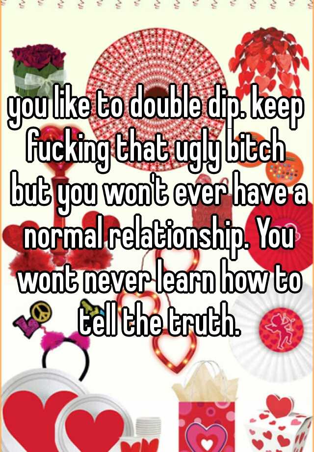 you like to double dip. keep fucking that ugly bitch  but you won't ever have a normal relationship. You wont never learn how to tell the truth.