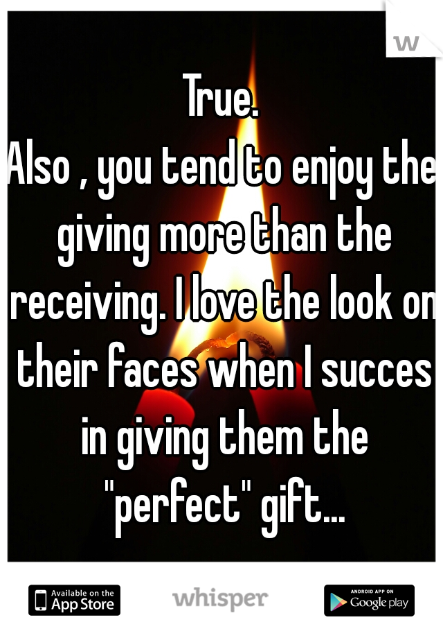 True.
Also , you tend to enjoy the giving more than the receiving. I love the look on their faces when I succes in giving them the "perfect" gift...