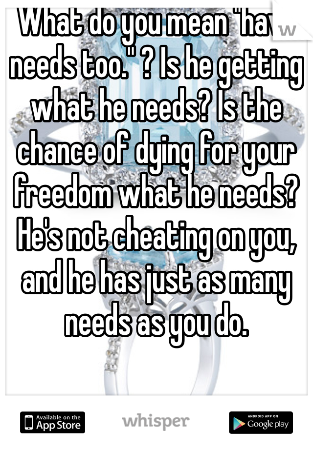 What do you mean "have needs too." ? Is he getting what he needs? Is the chance of dying for your freedom what he needs? He's not cheating on you, and he has just as many needs as you do.