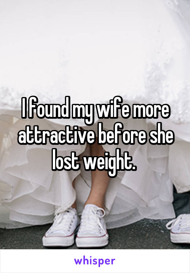 I found my wife more attractive before she lost weight. 