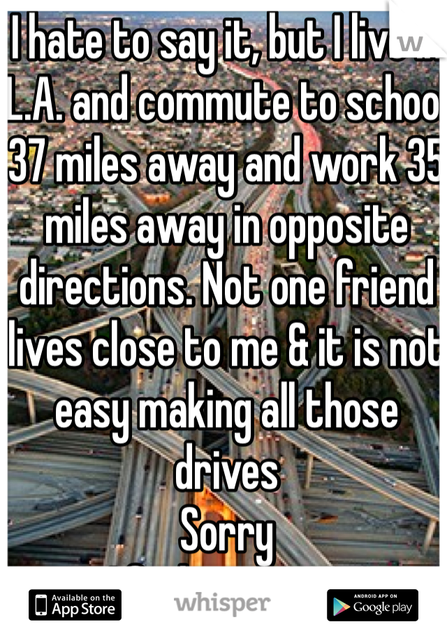 I hate to say it, but I live in L.A. and commute to school 37 miles away and work 35 miles away in opposite directions. Not one friend lives close to me & it is not easy making all those drives
Sorry
I feel your pain