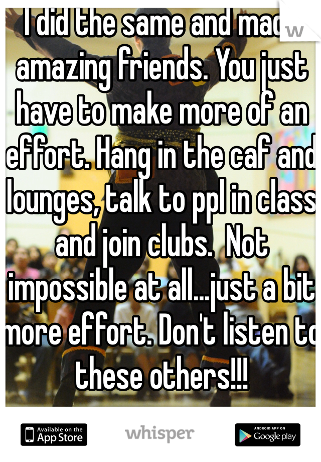 I did the same and made amazing friends. You just have to make more of an effort. Hang in the caf and lounges, talk to ppl in class and join clubs.  Not impossible at all...just a bit more effort. Don't listen to these others!!!