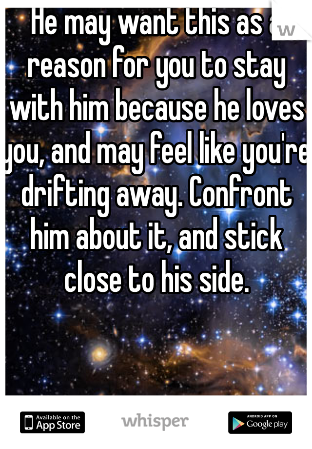 He may want this as a reason for you to stay with him because he loves you, and may feel like you're drifting away. Confront him about it, and stick close to his side.