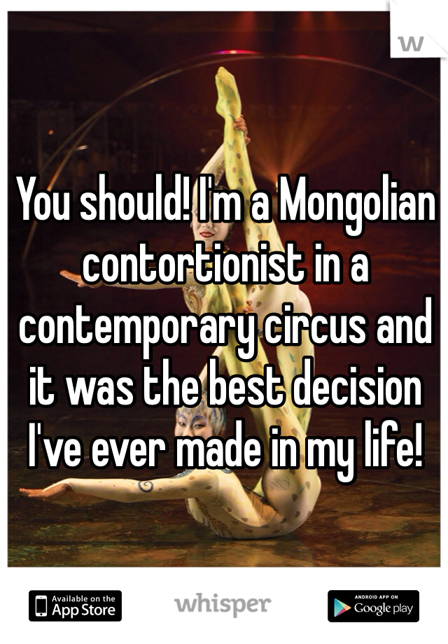 You should! I'm a Mongolian contortionist in a contemporary circus and it was the best decision I've ever made in my life! 
