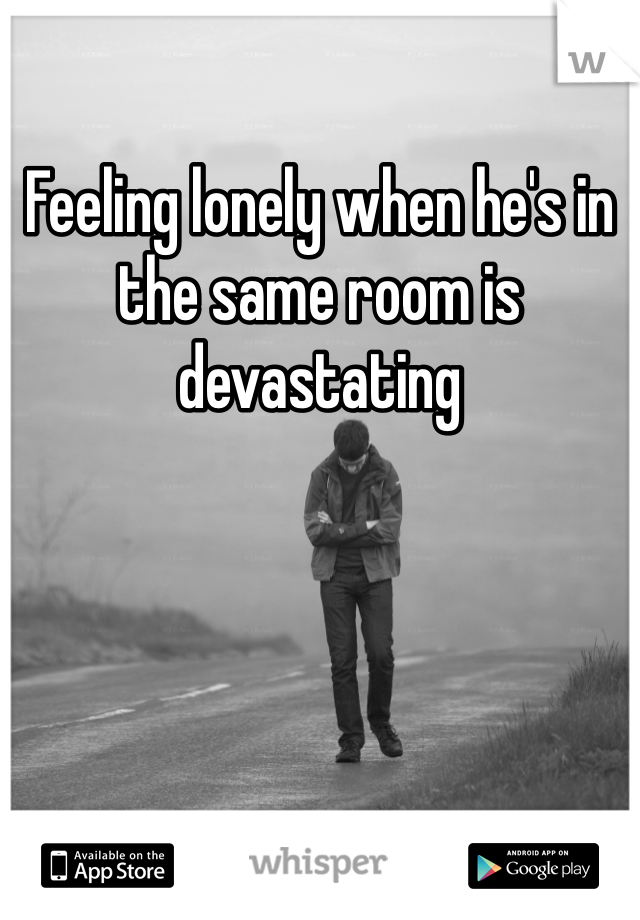 Feeling lonely when he's in the same room is devastating