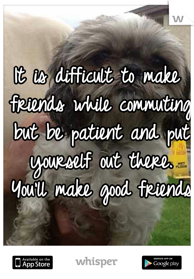 It is difficult to make friends while commuting but be patient and put yourself out there. You'll make good friends