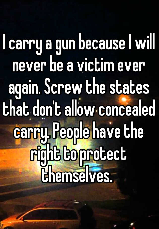 I carry a gun because I will never be a victim ever again. Screw the states that don't allow concealed carry. People have the right to protect themselves. 