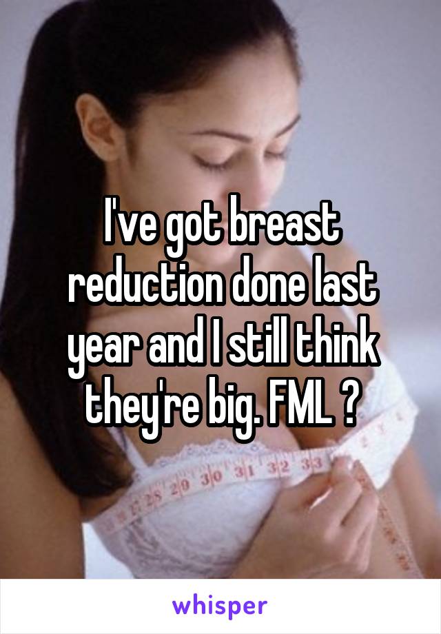 I've got breast reduction done last year and I still think they're big. FML 😞