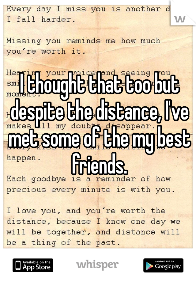 I thought that too but despite the distance, I've met some of the my best friends.