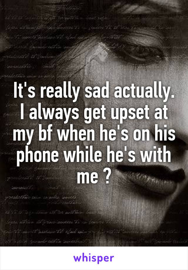 It's really sad actually. I always get upset at my bf when he's on his phone while he's with me 😪