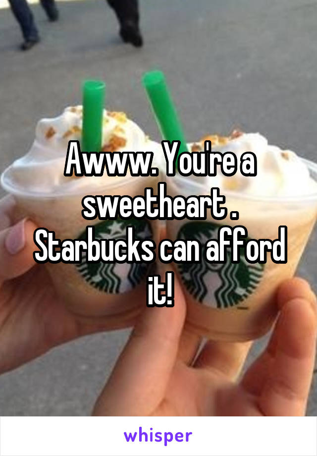 Awww. You're a sweetheart . Starbucks can afford it!