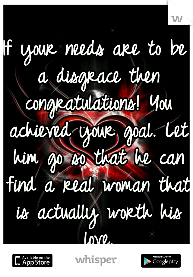 If your needs are to be a disgrace then congratulations! You achieved your goal. Let him go so that he can find a real woman that is actually worth his love.