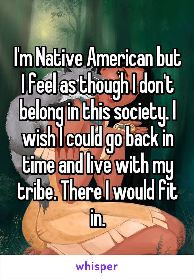 I'm Native American but I feel as though I don't belong in this society. I wish I could go back in time and live with my tribe. There I would fit in.