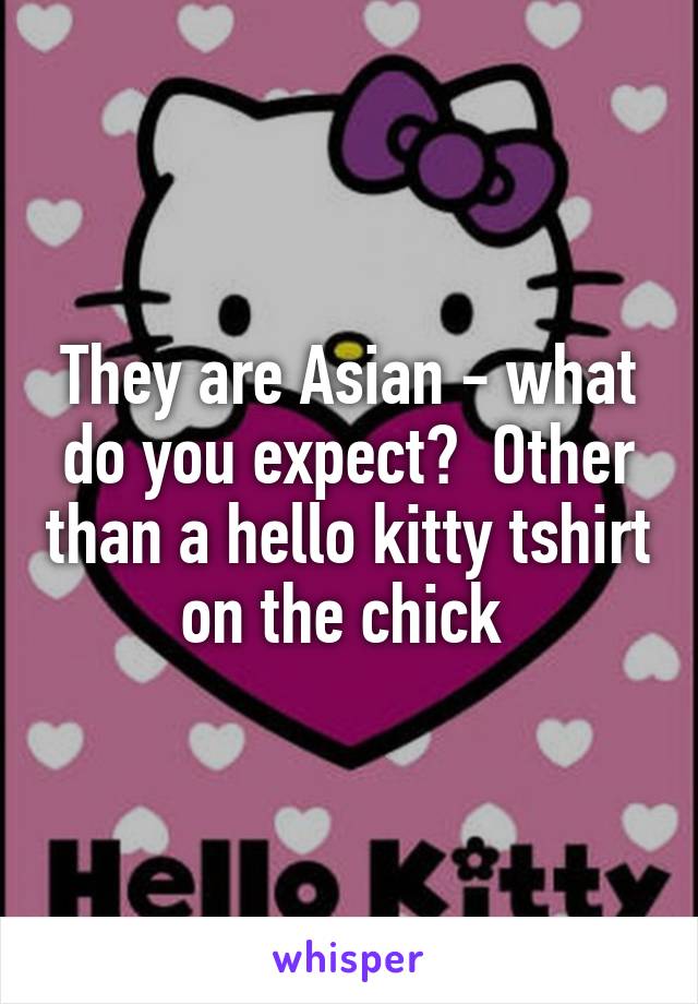 They are Asian - what do you expect?  Other than a hello kitty tshirt on the chick 