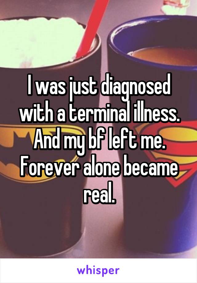 I was just diagnosed with a terminal illness. And my bf left me. Forever alone became real.