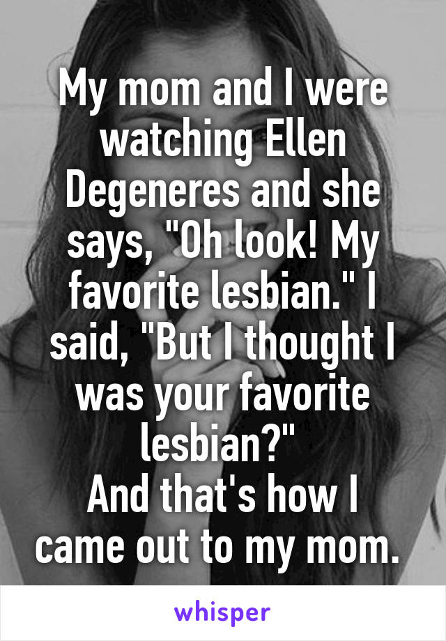 My mom and I were watching Ellen Degeneres and she says, "Oh look! My favorite lesbian." I said, "But I thought I was your favorite lesbian?" 
And that's how I came out to my mom. 