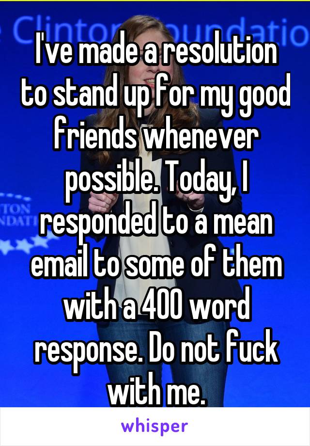 I've made a resolution to stand up for my good friends whenever possible. Today, I responded to a mean email to some of them with a 400 word response. Do not fuck with me.