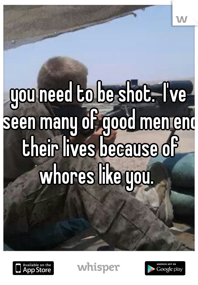 you need to be shot.  I've seen many of good men end their lives because of whores like you.  