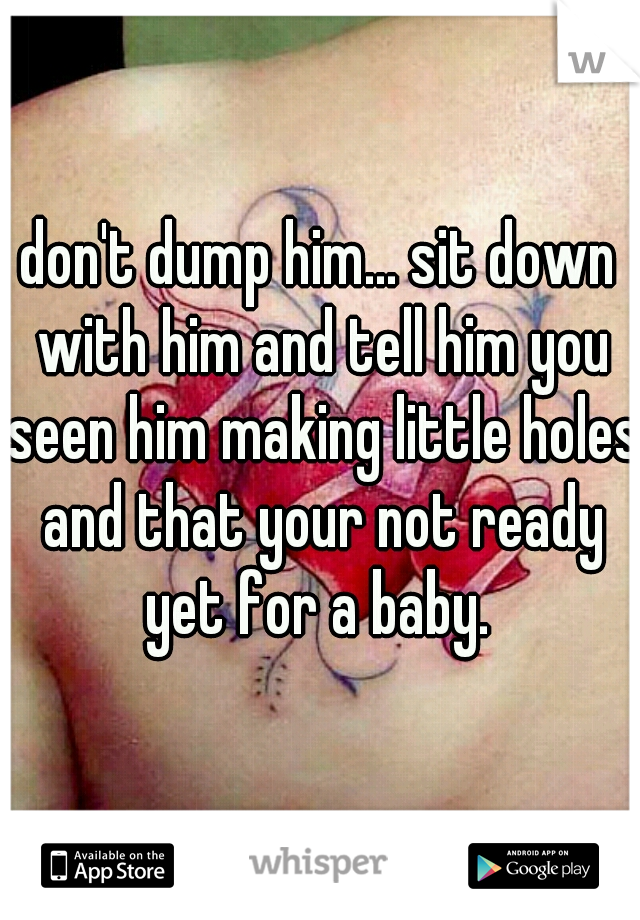 don't dump him... sit down with him and tell him you seen him making little holes and that your not ready yet for a baby. 