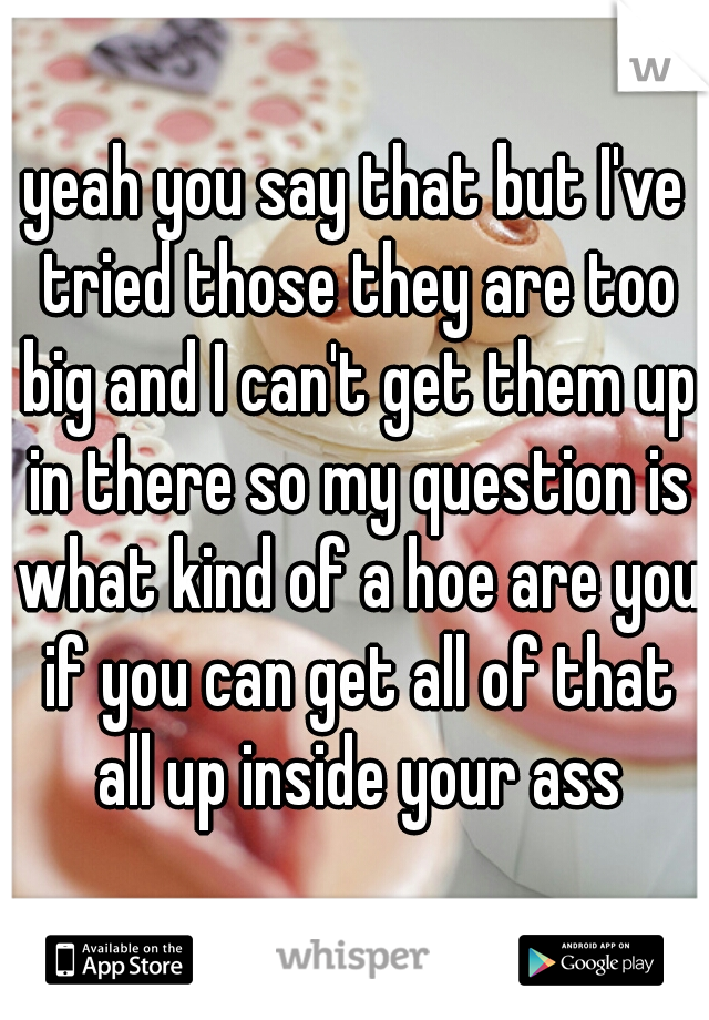 yeah you say that but I've tried those they are too big and I can't get them up in there so my question is what kind of a hoe are you if you can get all of that all up inside your ass