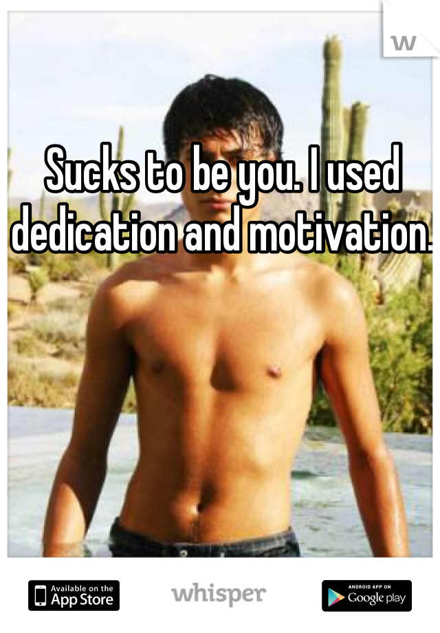Sucks to be you. I used dedication and motivation. 