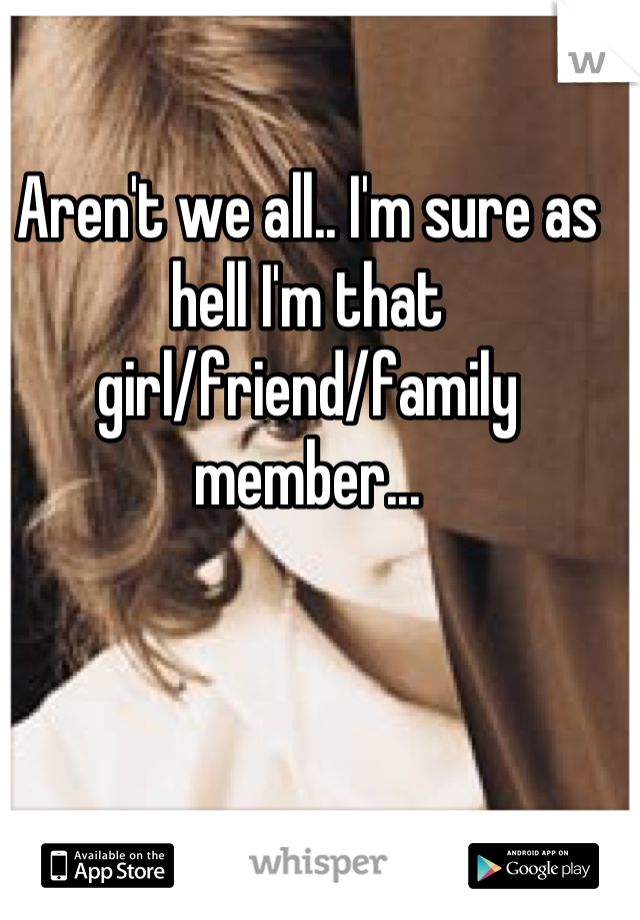 Aren't we all.. I'm sure as hell I'm that girl/friend/family member...