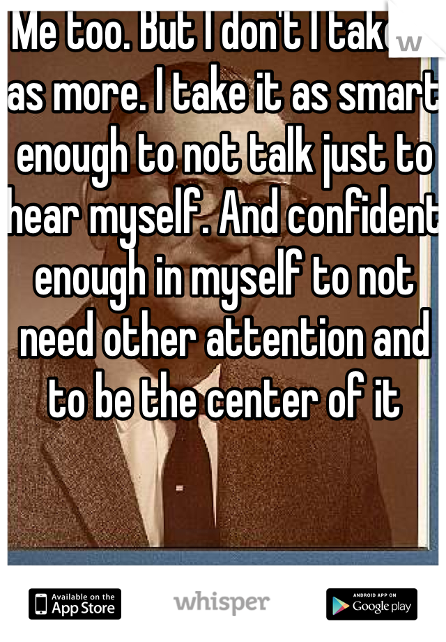 Me too. But I don't I take it as more. I take it as smart enough to not talk just to hear myself. And confident enough in myself to not need other attention and to be the center of it