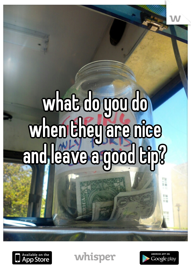 what do you do
when they are nice
and leave a good tip?