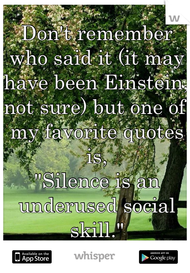 Don't remember who said it (it may have been Einstein, not sure) but one of my favorite quotes is,
"Silence is an underused social skill."