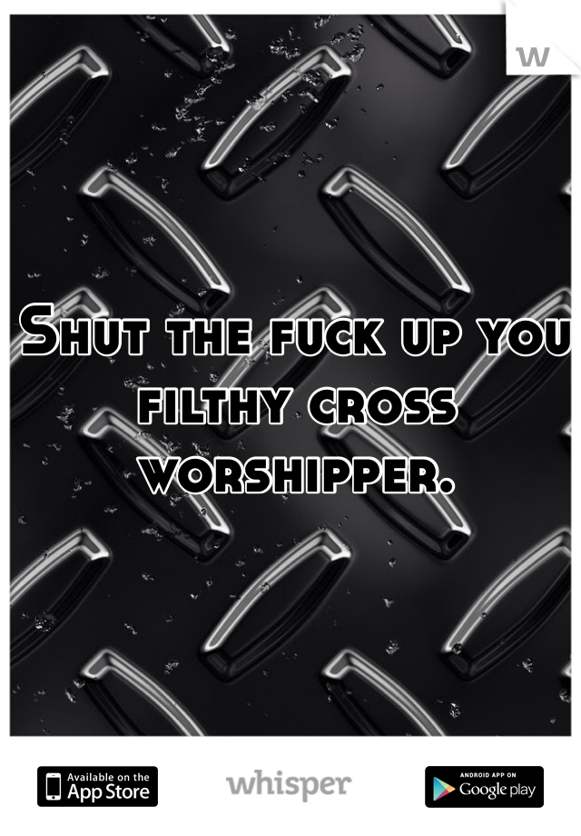 Shut the fuck up you filthy cross worshipper. 