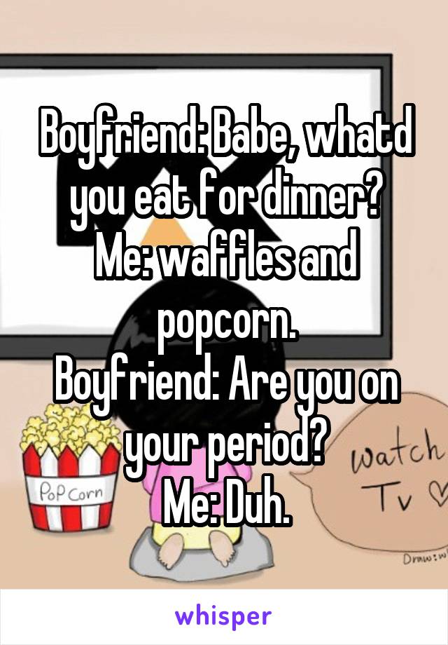 Boyfriend: Babe, whatd you eat for dinner?
Me: waffles and popcorn.
Boyfriend: Are you on your period?
Me: Duh.