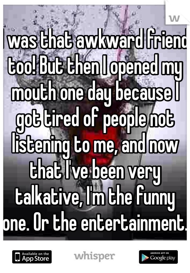 I was that awkward friend too! But then I opened my mouth one day because I got tired of people not listening to me, and now that I've been very talkative, I'm the funny one. Or the entertainment. 