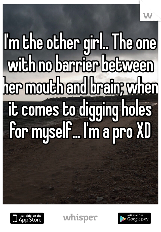 I'm the other girl.. The one with no barrier between her mouth and brain; when it comes to digging holes for myself... I'm a pro XD
