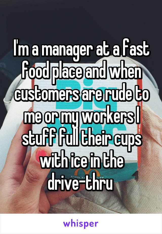 I'm a manager at a fast food place and when customers are rude to me or my workers I stuff full their cups with ice in the drive-thru 
