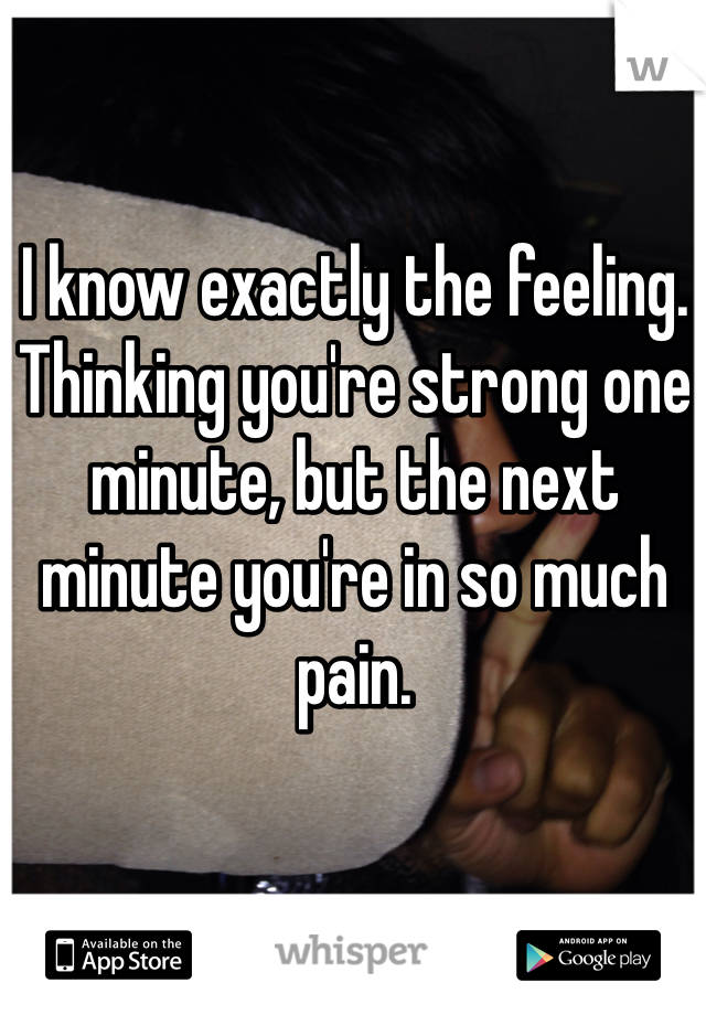 I know exactly the feeling. Thinking you're strong one minute, but the next minute you're in so much pain.