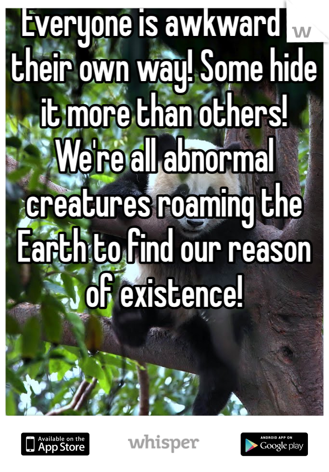 Everyone is awkward in their own way! Some hide it more than others! We're all abnormal creatures roaming the Earth to find our reason of existence!