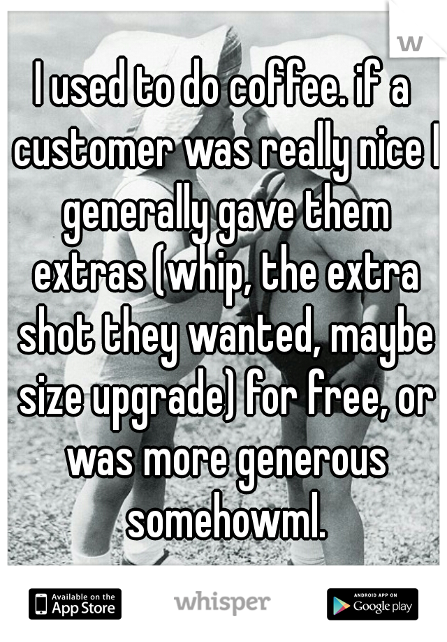 I used to do coffee. if a customer was really nice I generally gave them extras (whip, the extra shot they wanted, maybe size upgrade) for free, or was more generous somehowml.