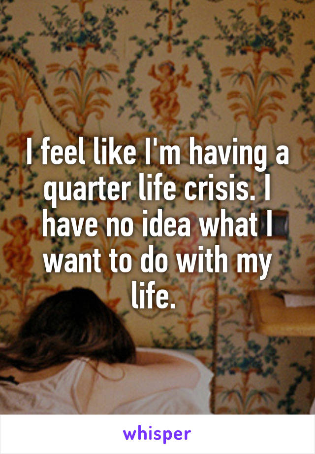 I feel like I'm having a quarter life crisis. I have no idea what I want to do with my life. 
