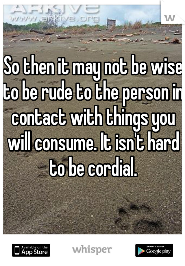 So then it may not be wise to be rude to the person in contact with things you will consume. It isn't hard to be cordial.