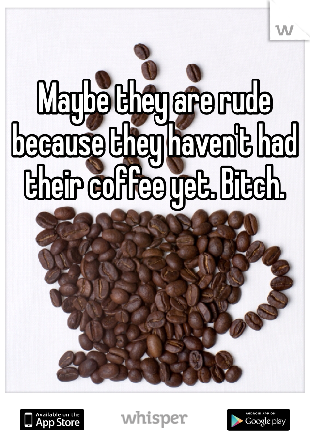 Maybe they are rude because they haven't had their coffee yet. Bitch. 
