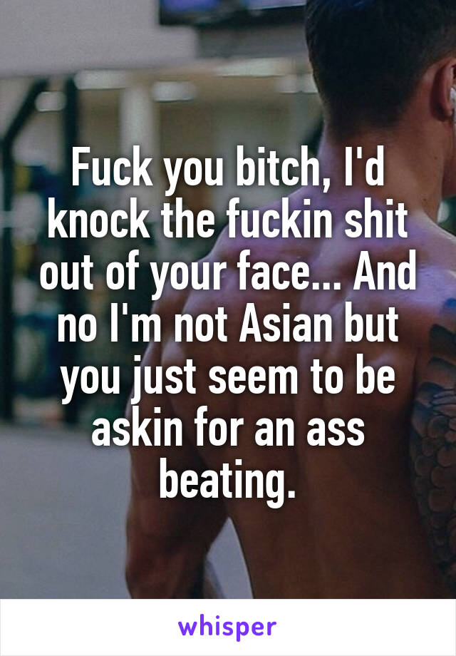 Fuck you bitch, I'd knock the fuckin shit out of your face... And no I'm not Asian but you just seem to be askin for an ass beating.